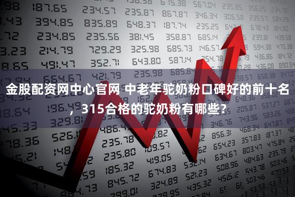 金股配资网中心官网 中老年驼奶粉口碑好的前十名，315合格的驼奶粉有哪些？