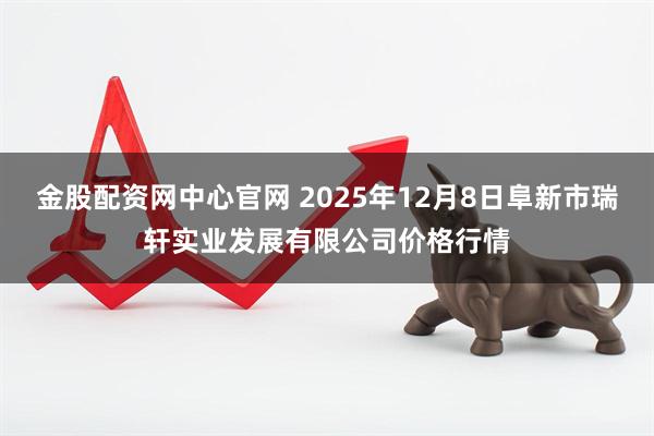 金股配资网中心官网 2025年12月8日阜新市瑞轩实业发展有限公司价格行情