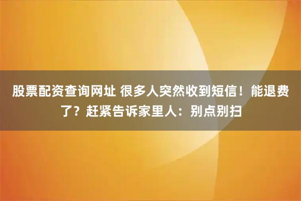 股票配资查询网址 很多人突然收到短信！能退费了？赶紧告诉家里人：别点别扫