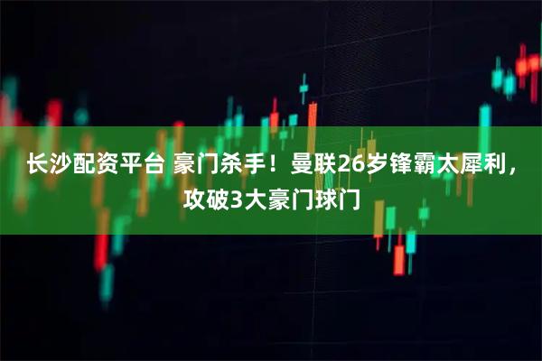 长沙配资平台 豪门杀手！曼联26岁锋霸太犀利，攻破3大豪门球门