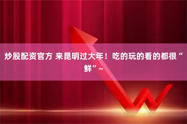炒股配资官方 来昆明过大年！吃的玩的看的都很“鲜”~