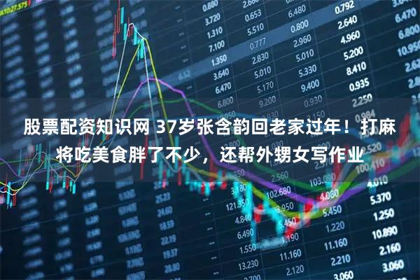 股票配资知识网 37岁张含韵回老家过年！打麻将吃美食胖了不少，还帮外甥女写作业
