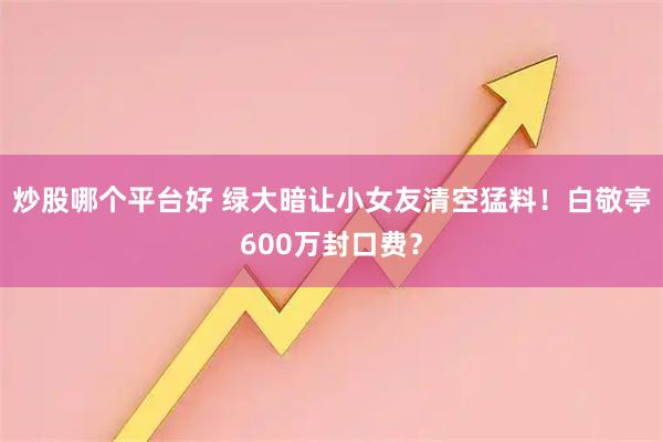 炒股哪个平台好 绿大暗让小女友清空猛料！白敬亭600万封口费？