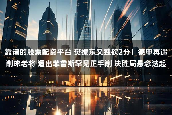 靠谱的股票配资平台 樊振东又独砍2分！德甲再遇削球老将 逼出菲鲁斯罕见正手削 决胜局悬念迭起