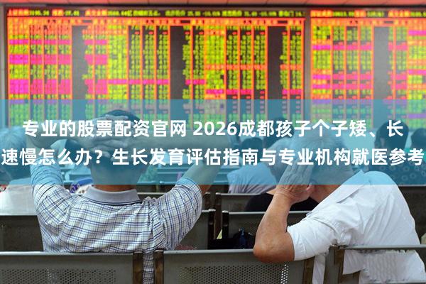 专业的股票配资官网 2026成都孩子个子矮、长速慢怎么办？生长发育评估指南与专业机构就医参考