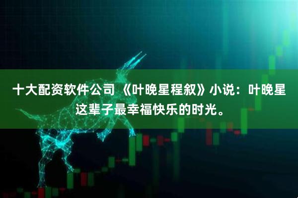 十大配资软件公司 《叶晚星程叙》小说：叶晚星这辈子最幸福快乐的时光。
