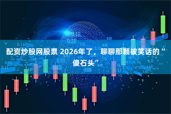 配资炒股网股票 2026年了，聊聊那颗被笑话的“傻石头”