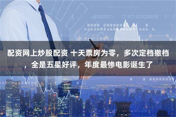 配资网上炒股配资 十天票房为零，多次定档撤档，全是五星好评，年度最惨电影诞生了