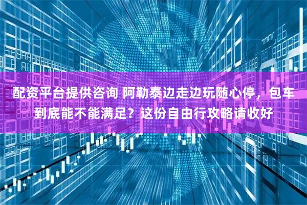 配资平台提供咨询 阿勒泰边走边玩随心停，包车到底能不能满足？这份自由行攻略请收好