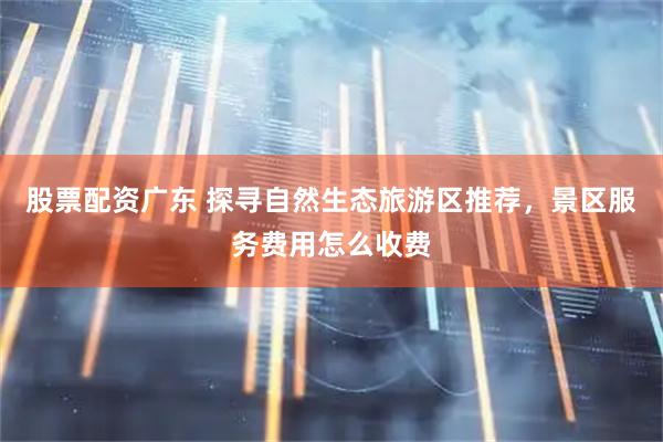 股票配资广东 探寻自然生态旅游区推荐，景区服务费用怎么收费