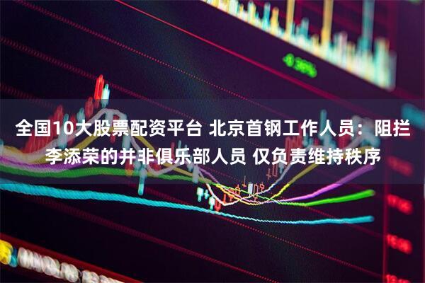 全国10大股票配资平台 北京首钢工作人员：阻拦李添荣的并非俱乐部人员 仅负责维持秩序