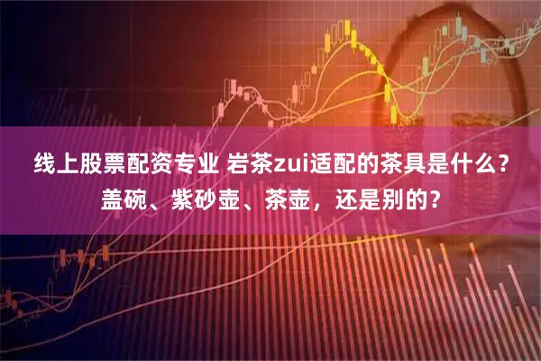 线上股票配资专业 岩茶zui适配的茶具是什么？盖碗、紫砂壶、茶壶，还是别的？