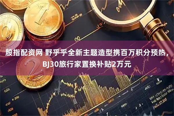 股指配资网 野乎乎全新主题造型携百万积分预热，BJ30旅行家置换补贴2万元
