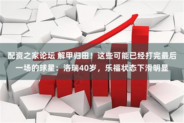 配资之家论坛 解甲归田！这些可能已经打完最后一场的球星：洛瑞40岁，乐福状态下滑明显