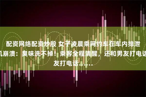 配资网络配资炒股 女子凌晨乘网约车在车内排泄，司机崩溃：臭味洗不掉！乘客全程清醒，还和男友打电话……