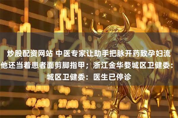 炒股配资网站 中医专家让助手把脉开药致孕妇流产？患者：他还当着患者面剪脚指甲；浙江金华婺城区卫健委：医生已停诊