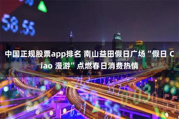 中国正规股票app排名 南山益田假日广场“假日 Ciao 漫游”点燃春日消费热情