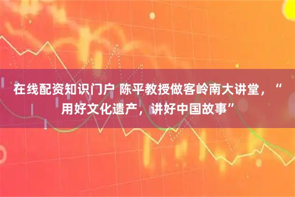 在线配资知识门户 陈平教授做客岭南大讲堂，“用好文化遗产，讲好中国故事”